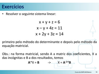 Exercícios
• Resolver o seguinte sistema linear:
x + y + z = 6
x – y + 4z = 11
x + 2y + 3z = 14
primeiro pelo método do determinante e depois pelo método da
equação matricial.
Obs.: na forma matricial, sendo A a matriz dos coeficientes, X a
das incógnitas e B a dos resultados, temos
A*X = B -> X = A-1*B
16Curso de MATLAB Básico
 