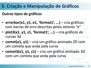 5. Criação e Manipulação de Gráficos
Outros tipos de gráficos
• errorbar(x1, y1, e1, ‘format1’, ...) – cria gráficos
com barras de erro descritas pelos vetores “e”
• plot3(x1, y1, z1, ‘format1’, ...) – cria gráficos de
curvas 3d
• comet(x1, y1) – cria um gráfico animado 2D com
um cometa que anda pela curva
• comet3(x1, y1, z1) – cria um gráfico animado 3D
com um cometa que anda pela curva
19Curso de MATLAB Básico
 