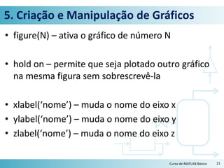 5. Criação e Manipulação de Gráficos
• figure(N) – ativa o gráfico de número N
• hold on – permite que seja plotado outro gráfico
na mesma figura sem sobrescrevê-la
• xlabel(‘nome’) – muda o nome do eixo x
• ylabel(‘nome’) – muda o nome do eixo y
• zlabel(‘nome’) – muda o nome do eixo z
21Curso de MATLAB Básico
 