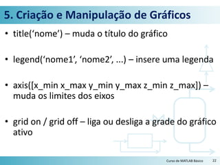 5. Criação e Manipulação de Gráficos
• title(‘nome’) – muda o título do gráfico
• legend(‘nome1’, ‘nome2’, ...) – insere uma legenda
• axis([x_min x_max y_min y_max z_min z_max]) –
muda os limites dos eixos
• grid on / grid off – liga ou desliga a grade do gráfico
ativo
22Curso de MATLAB Básico
 