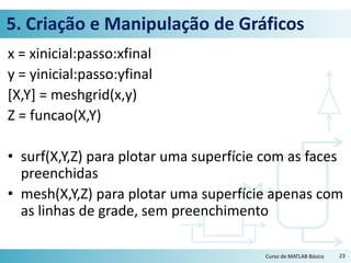 5. Criação e Manipulação de Gráficos
x = xinicial:passo:xfinal
y = yinicial:passo:yfinal
[X,Y] = meshgrid(x,y)
Z = funcao(X,Y)
• surf(X,Y,Z) para plotar uma superfície com as faces
preenchidas
• mesh(X,Y,Z) para plotar uma superfície apenas com
as linhas de grade, sem preenchimento
23Curso de MATLAB Básico
 