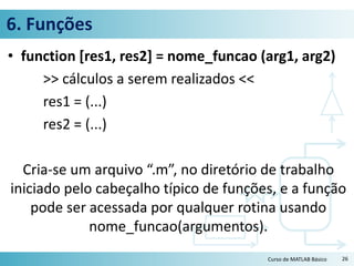 6. Funções
• function [res1, res2] = nome_funcao (arg1, arg2)
>> cálculos a serem realizados <<
res1 = (...)
res2 = (...)
Cria-se um arquivo “.m”, no diretório de trabalho
iniciado pelo cabeçalho típico de funções, e a função
pode ser acessada por qualquer rotina usando
nome_funcao(argumentos).
Curso de MATLAB Básico 26
 