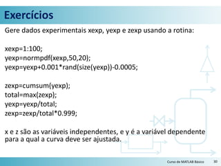 Exercícios
Gere dados experimentais xexp, yexp e zexp usando a rotina:
xexp=1:100;
yexp=normpdf(xexp,50,20);
yexp=yexp+0.001*rand(size(yexp))-0.0005;
zexp=cumsum(yexp);
total=max(zexp);
yexp=yexp/total;
zexp=zexp/total*0.999;
x e z são as variáveis independentes, e y é a variável dependente
para a qual a curva deve ser ajustada.
30Curso de MATLAB Básico
 