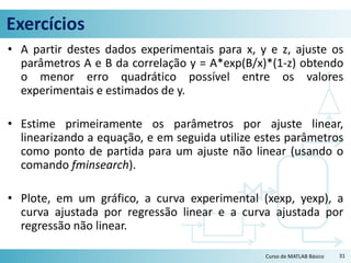 Exercícios
• A partir destes dados experimentais para x, y e z, ajuste os
parâmetros A e B da correlação y = A*exp(B/x)*(1-z) obtendo
o menor erro quadrático possível entre os valores
experimentais e estimados de y.
• Estime primeiramente os parâmetros por ajuste linear,
linearizando a equação, e em seguida utilize estes parâmetros
como ponto de partida para um ajuste não linear (usando o
comando fminsearch).
• Plote, em um gráfico, a curva experimental (xexp, yexp), a
curva ajustada por regressão linear e a curva ajustada por
regressão não linear.
31Curso de MATLAB Básico
 