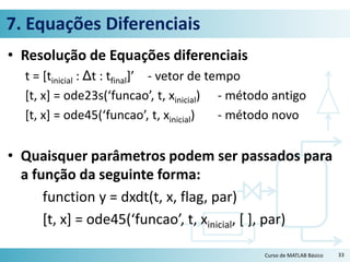 7. Equações Diferenciais
• Resolução de Equações diferenciais
t = [tinicial : Δt : tfinal]’ - vetor de tempo
[t, x] = ode23s(‘funcao’, t, xinicial) - método antigo
[t, x] = ode45(‘funcao’, t, xinicial) - método novo
• Quaisquer parâmetros podem ser passados para
a função da seguinte forma:
function y = dxdt(t, x, flag, par)
[t, x] = ode45(‘funcao’, t, xinicial, [ ], par)
Curso de MATLAB Básico 33
 