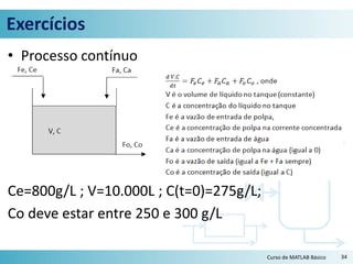 Exercícios
• Processo contínuo
Ce=800g/L ; V=10.000L ; C(t=0)=275g/L;
Co deve estar entre 250 e 300 g/L
34Curso de MATLAB Básico
 
