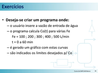 Exercícios
• Deseja-se criar um programa onde:
– o usuário insere a vazão de entrada de água
– o programa calcula Co(t) para várias Fe
Fe = 100 ; 200 ; 300 ; 400 ; 500 L/min
t = 0 a 60 min
– é gerado um gráfico com estas curvas
– são indicados os limites desejados p/ Co
35Curso de MATLAB Básico
 
