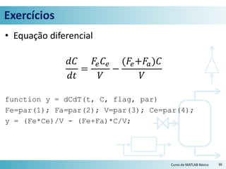 Exercícios
• Equação diferencial
𝑑𝐶
𝑑𝑡
=
𝐹𝑒 𝐶𝑒
𝑉
−
(𝐹𝑒+𝐹𝑎)𝐶
𝑉
function y = dCdT(t, C, flag, par)
Fe=par(1); Fa=par(2); V=par(3); Ce=par(4);
y = (Fe*Ce)/V - (Fe+Fa)*C/V;
36Curso de MATLAB Básico
 