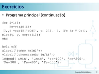 Exercícios
• Programa principal (continuação)
for i=1:5;
Fe=vazao(i);
[T,y] =ode45('dCdT', t, 275, [], [Fe Fa V Ce]);
plot(t, y, cores(i));
end
hold off
xlabel('Tempo (min)');
ylabel('Concentração (g/L)');
legend('Cmin', 'Cmax', 'Fe=100', 'Fe=200',
'Fe=300', 'Fe=400', 'Fe=500');
38Curso de MATLAB Básico
 