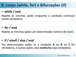 8. Loops (while, for) e Bifurcações (if)
• while / end
Repete as mesmas ações enquanto a condição continuar
sendo verdadeira.
• for / end
Repete as mesmas ações um determinado número de vezes.
• if / elseif / else / end
Faz determinadas ações se a condição A ou B ou C for
verdadeira, e outras ações caso nenhuma seja verdadeira.
Curso de MATLAB Básico 41
 