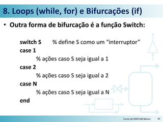 8. Loops (while, for) e Bifurcações (if)
• Outra forma de bifurcação é a função Switch:
switch S % define S como um “interruptor”
case 1
% ações caso S seja igual a 1
case 2
% ações caso S seja igual a 2
case N
% ações caso S seja igual a N
end
Curso de MATLAB Básico 42
 