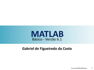 MATLABBásico - Versão 6.1
Gabriel de Figueiredo da Costa
Curso de MATLAB Básico 1
 