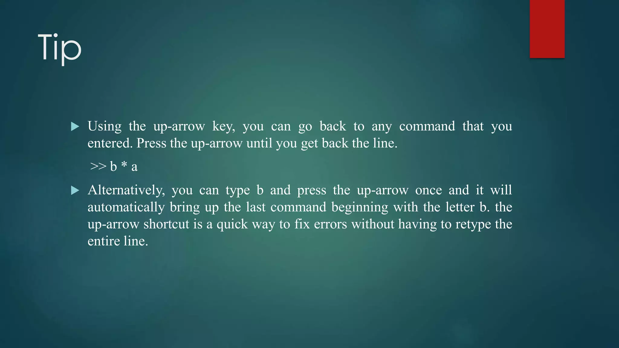 Tip
 Using the up-arrow key, you can go back to any command that you
entered. Press the up-arrow until you get back the line.
>> b * a
 Alternatively, you can type b and press the up-arrow once and it will
automatically bring up the last command beginning with the letter b. the
up-arrow shortcut is a quick way to fix errors without having to retype the
entire line.
 
