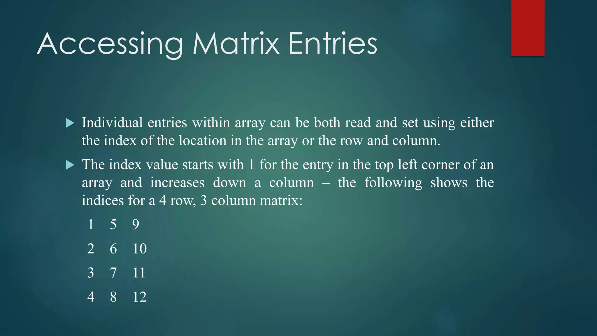Accessing Matrix Entries
 Individual entries within array can be both read and set using either
the index of the location in the array or the row and column.
 The index value starts with 1 for the entry in the top left corner of an
array and increases down a column – the following shows the
indices for a 4 row, 3 column matrix:
1 5 9
2 6 10
3 7 11
4 8 12
 