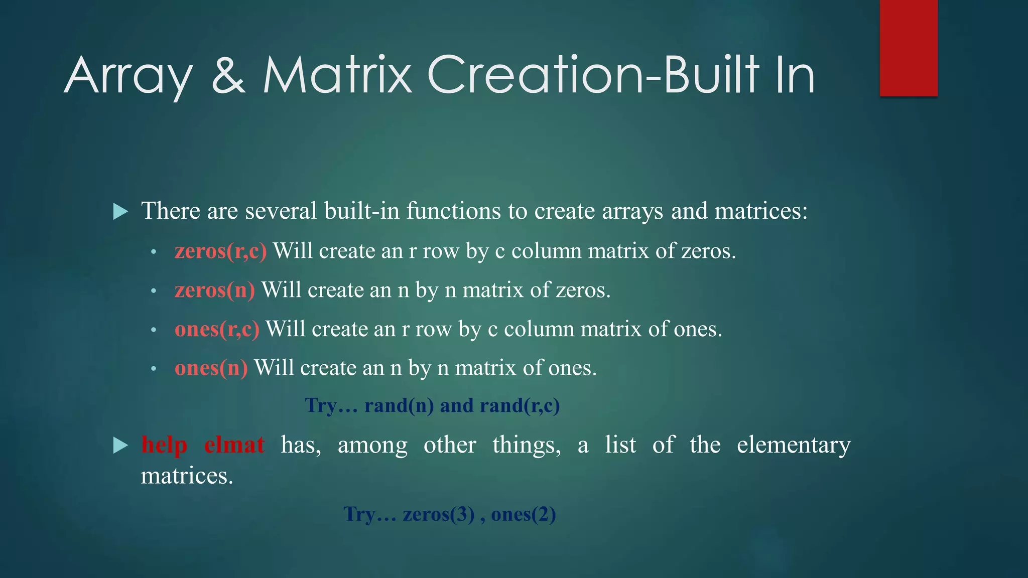 Array & Matrix Creation-Built In
 There are several built-in functions to create arrays and matrices:
• zeros(r,c) Will create an r row by c column matrix of zeros.
• zeros(n) Will create an n by n matrix of zeros.
• ones(r,c) Will create an r row by c column matrix of ones.
• ones(n) Will create an n by n matrix of ones.
Try… rand(n) and rand(r,c)
 help elmat has, among other things, a list of the elementary
matrices.
Try… zeros(3) , ones(2)
 