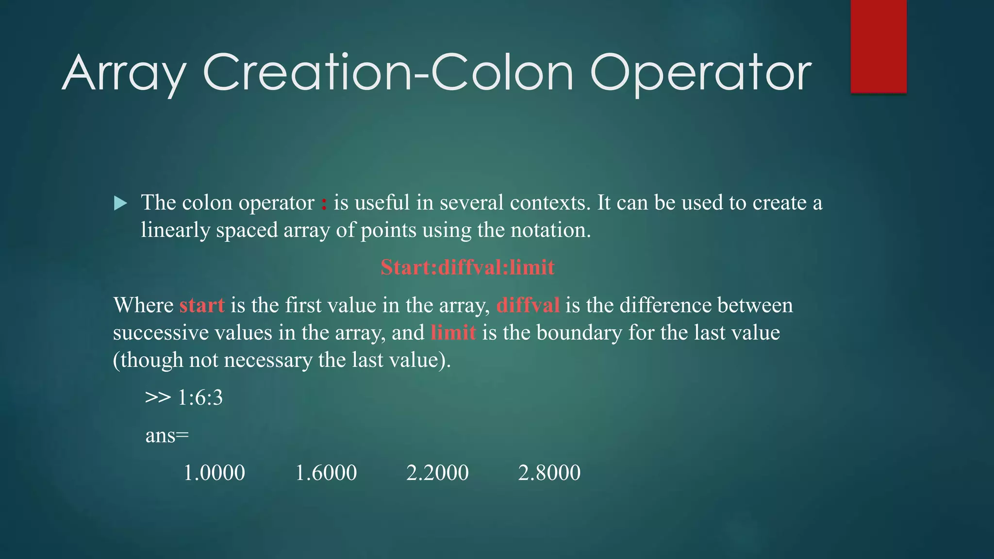 Array Creation-Colon Operator
 The colon operator : is useful in several contexts. It can be used to create a
linearly spaced array of points using the notation.
Start:diffval:limit
Where start is the first value in the array, diffval is the difference between
successive values in the array, and limit is the boundary for the last value
(though not necessary the last value).
>> 1:6:3
ans=
1.0000 1.6000 2.2000 2.8000
 
