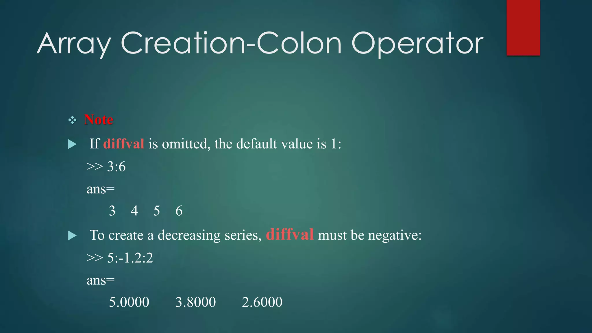 Array Creation-Colon Operator
 Note
 If diffval is omitted, the default value is 1:
>> 3:6
ans=
3 4 5 6
 To create a decreasing series, diffval must be negative:
>> 5:-1.2:2
ans=
5.0000 3.8000 2.6000
 