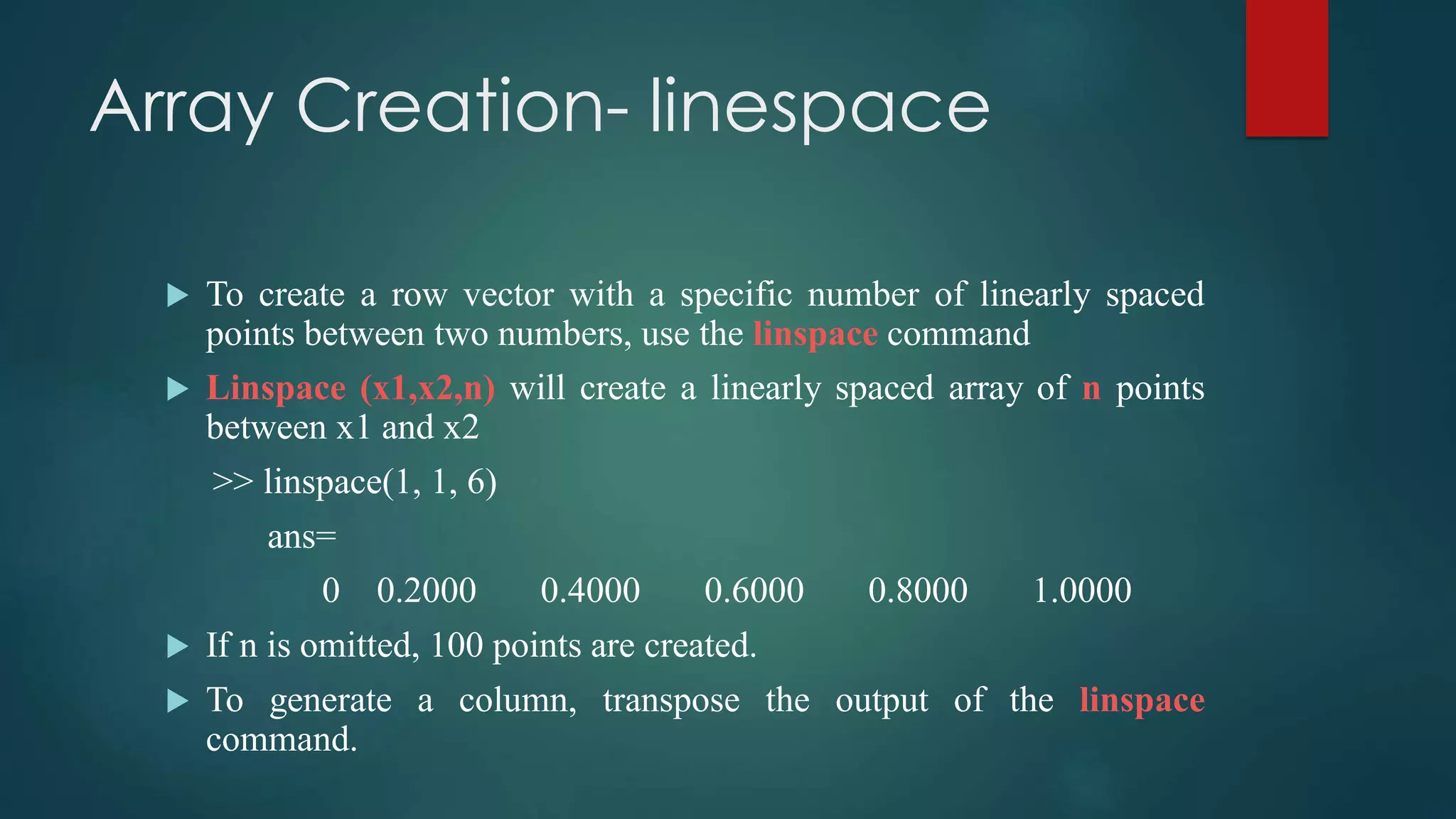 Array Creation- linespace
 To create a row vector with a specific number of linearly spaced
points between two numbers, use the linspace command
 Linspace (x1,x2,n) will create a linearly spaced array of n points
between x1 and x2
>> linspace(1, 1, 6)
ans=
0 0.2000 0.4000 0.6000 0.8000 1.0000
 If n is omitted, 100 points are created.
 To generate a column, transpose the output of the linspace
command.
 