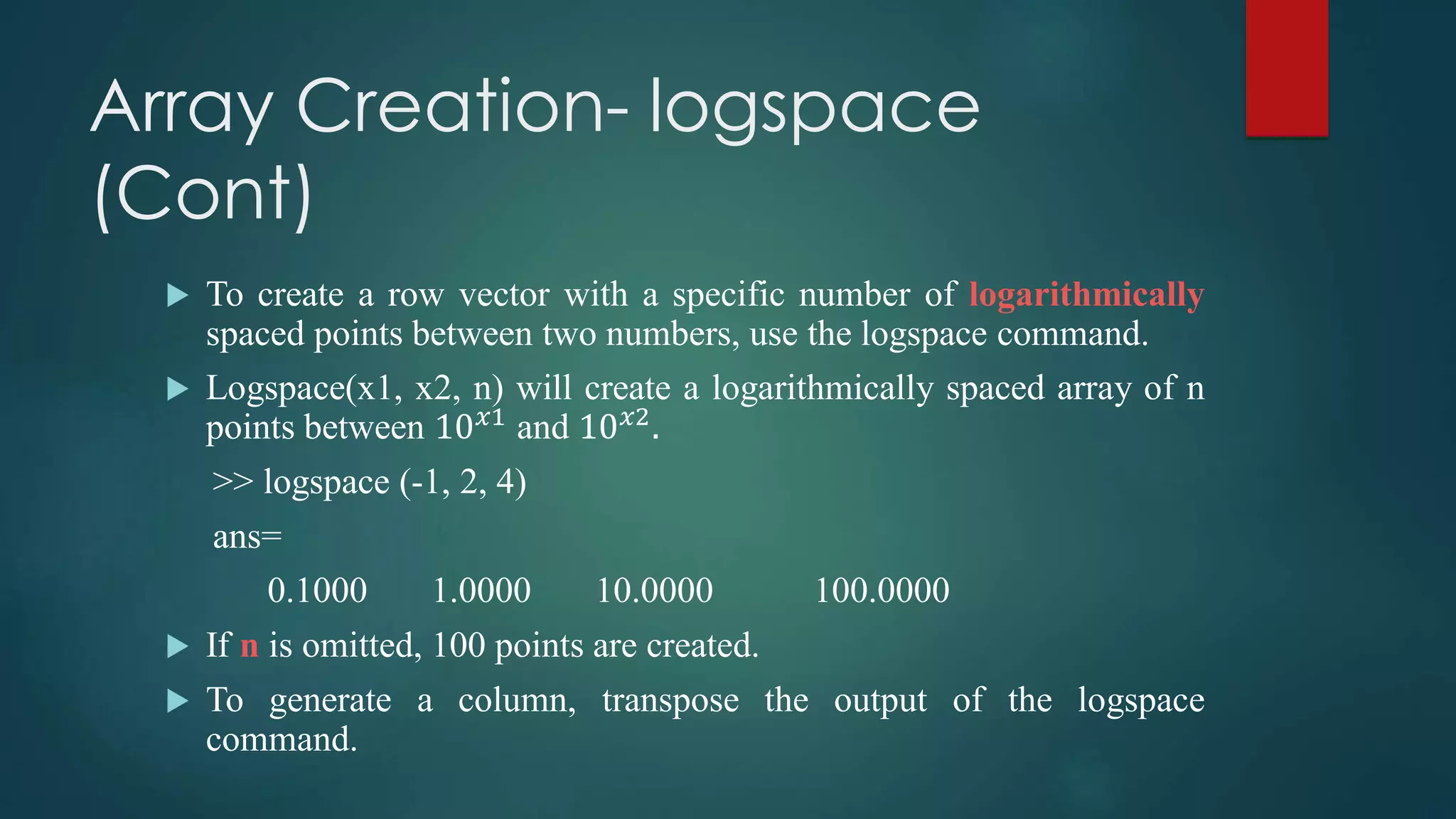 Array Creation- logspace
(Cont)
 To create a row vector with a specific number of logarithmically
spaced points between two numbers, use the logspace command.
 Logspace(x1, x2, n) will create a logarithmically spaced array of n
points between 10 𝑥1
and 10 𝑥2
.
>> logspace (-1, 2, 4)
ans=
0.1000 1.0000 10.0000 100.0000
 If n is omitted, 100 points are created.
 To generate a column, transpose the output of the logspace
command.
 