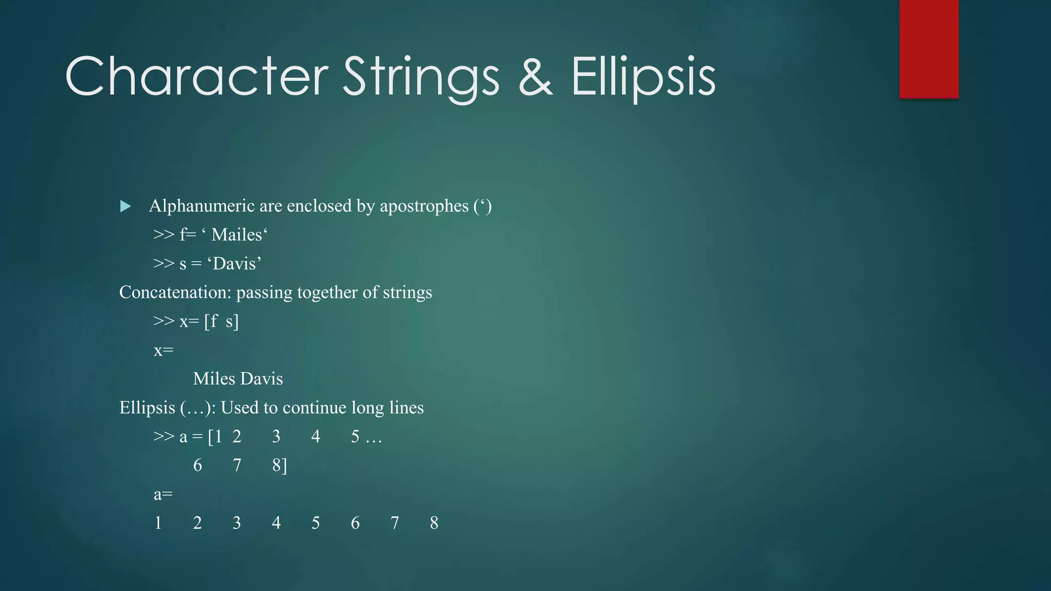 Character Strings & Ellipsis
 Alphanumeric are enclosed by apostrophes (‘)
>> f= ‘ Mailes‘
>> s = ‘Davis’
Concatenation: passing together of strings
>> x= [f s]
x=
Miles Davis
Ellipsis (…): Used to continue long lines
>> a = [1 2 3 4 5 …
6 7 8]
a=
1 2 3 4 5 6 7 8
 