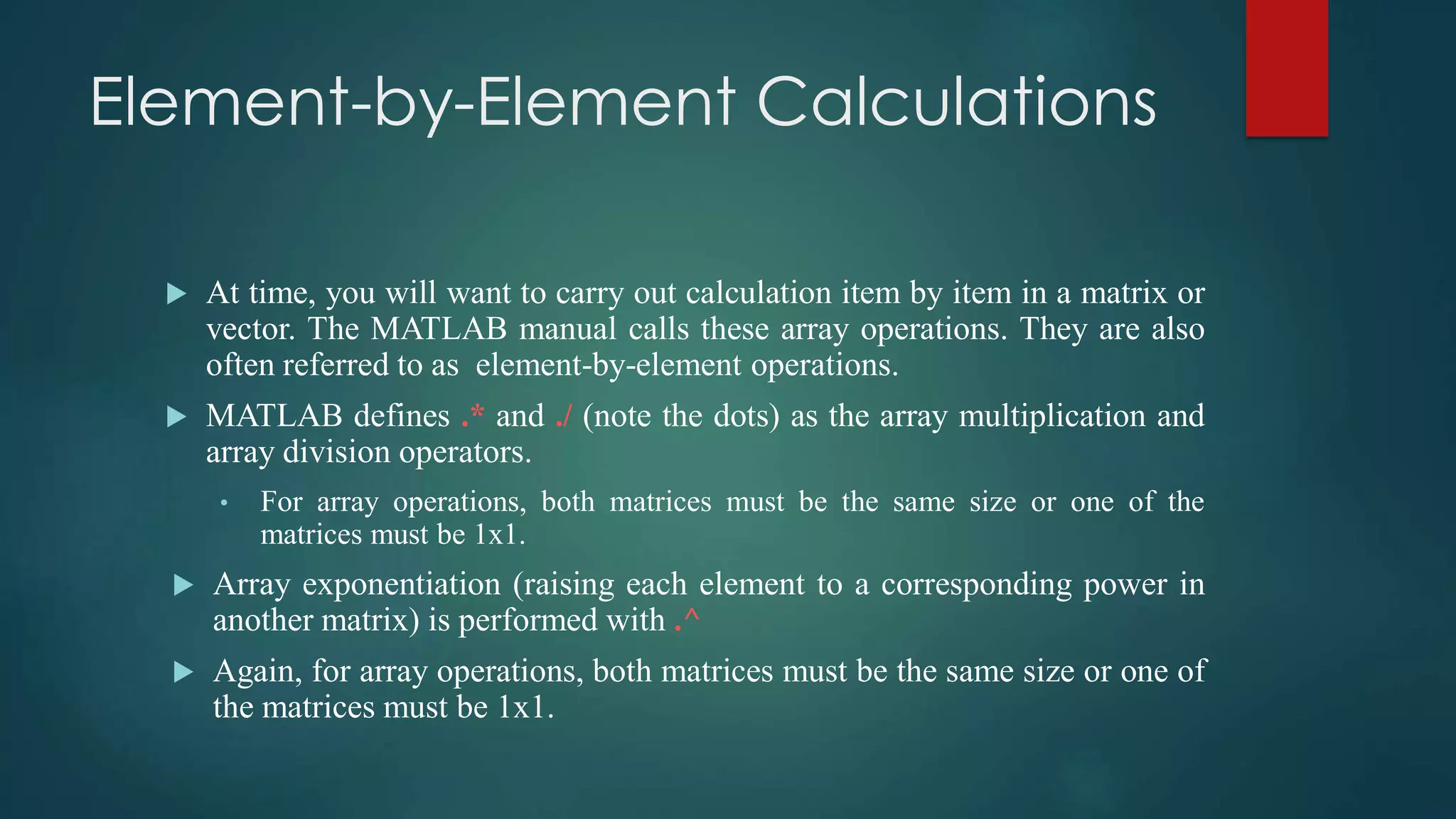 Element-by-Element Calculations
 At time, you will want to carry out calculation item by item in a matrix or
vector. The MATLAB manual calls these array operations. They are also
often referred to as element-by-element operations.
 MATLAB defines .* and ./ (note the dots) as the array multiplication and
array division operators.
• For array operations, both matrices must be the same size or one of the
matrices must be 1x1.
 Array exponentiation (raising each element to a corresponding power in
another matrix) is performed with .^
 Again, for array operations, both matrices must be the same size or one of
the matrices must be 1x1.
 