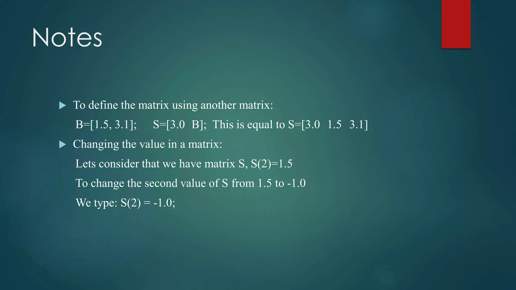 Notes
 To define the matrix using another matrix:
B=[1.5, 3.1]; S=[3.0 B]; This is equal to S=[3.0 1.5 3.1]
 Changing the value in a matrix:
Lets consider that we have matrix S, S(2)=1.5
To change the second value of S from 1.5 to -1.0
We type: S(2) = -1.0;
 