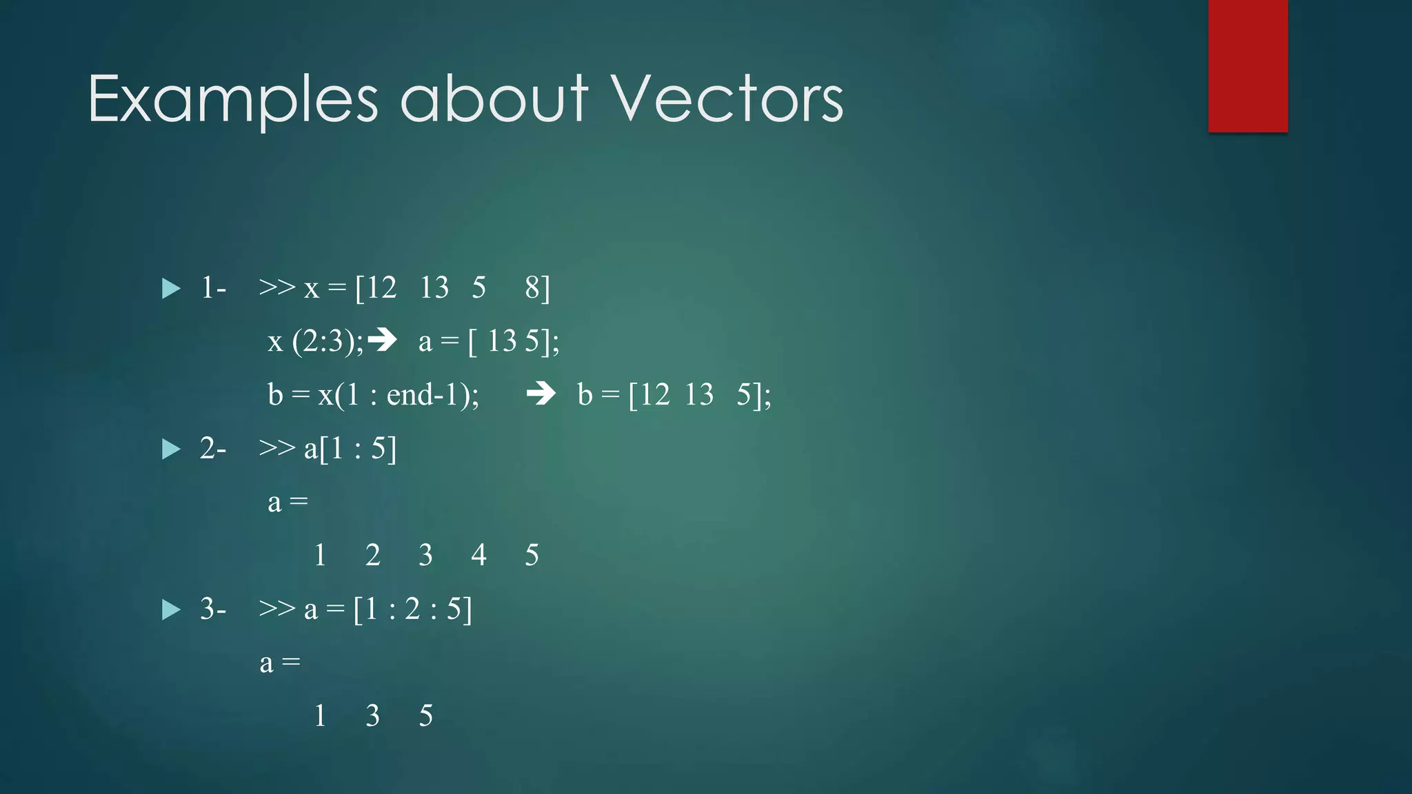 Examples about Vectors
 1- >> x = [12 13 5 8]
x (2:3); a = [ 13 5];
b = x(1 : end-1);  b = [12 13 5];
 2- >> a[1 : 5]
a =
1 2 3 4 5
 3- >> a = [1 : 2 : 5]
a =
1 3 5
 