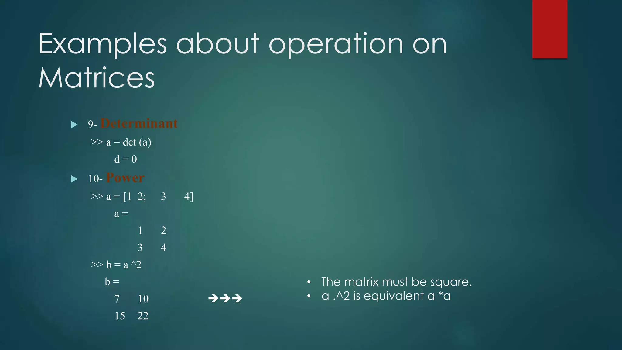 Examples about operation on
Matrices
 9- Determinant
>> a = det (a)
d = 0
 10- Power
>> a = [1 2; 3 4]
a =
1 2
3 4
>> b = a ^2
b =
7 10 
15 22
• The matrix must be square.
• a .^2 is equivalent a *a
 