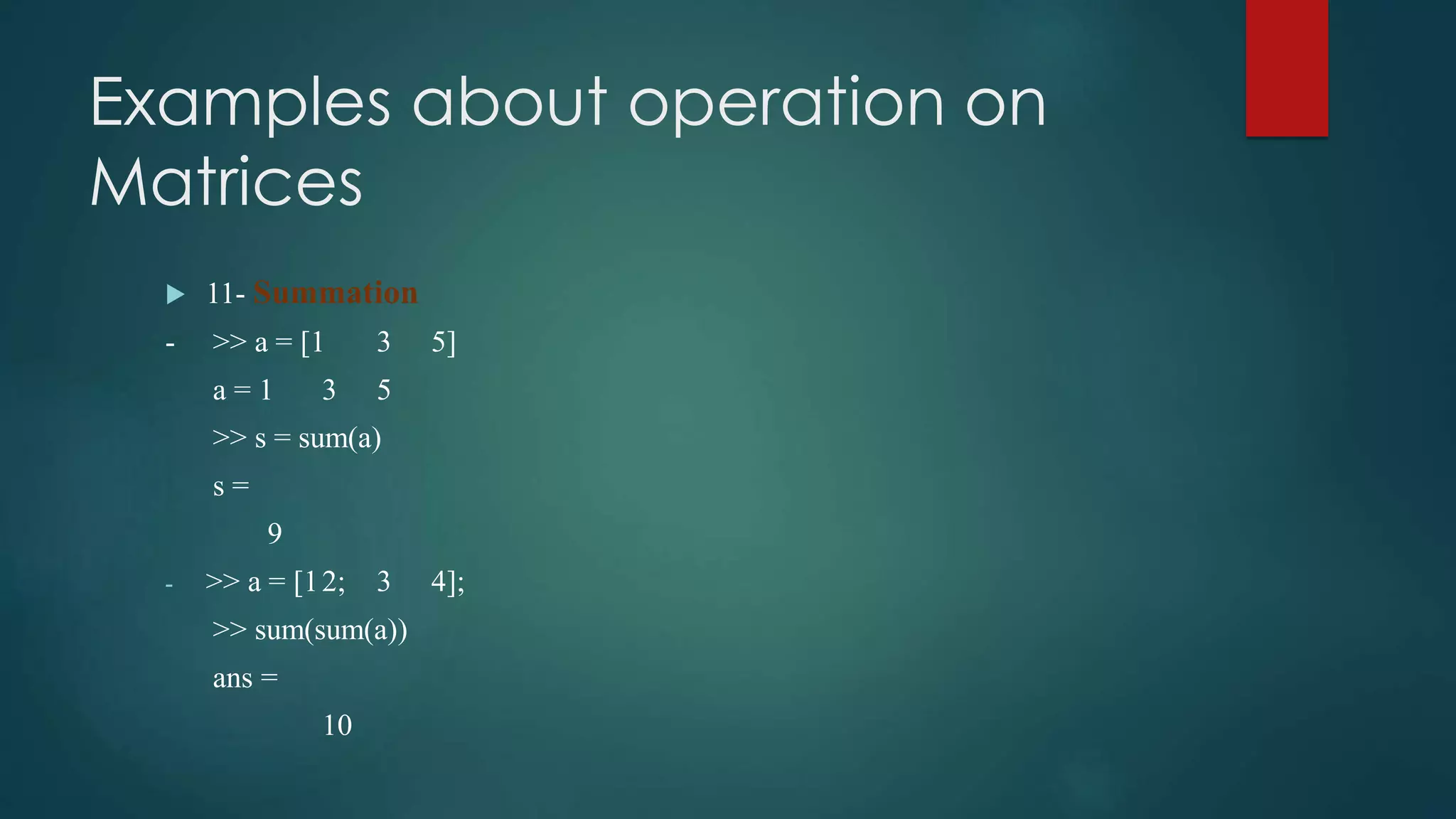 Examples about operation on
Matrices
 11- Summation
- >> a = [1 3 5]
a = 1 3 5
>> s = sum(a)
s =
9
- >> a = [12; 3 4];
>> sum(sum(a))
ans =
10
 