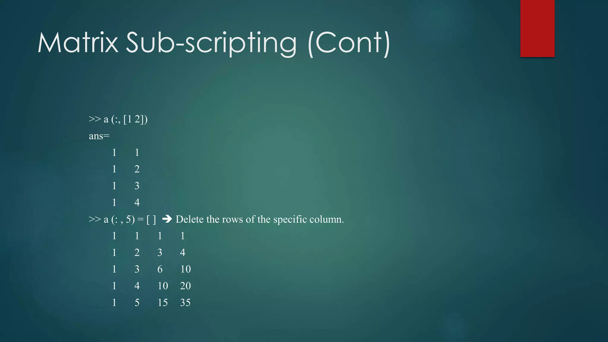 Matrix Sub-scripting (Cont)
>> a (:, [1 2])
ans=
1 1
1 2
1 3
1 4
>> a (: , 5) = [ ]  Delete the rows of the specific column.
1 1 1 1
1 2 3 4
1 3 6 10
1 4 10 20
1 5 15 35
 