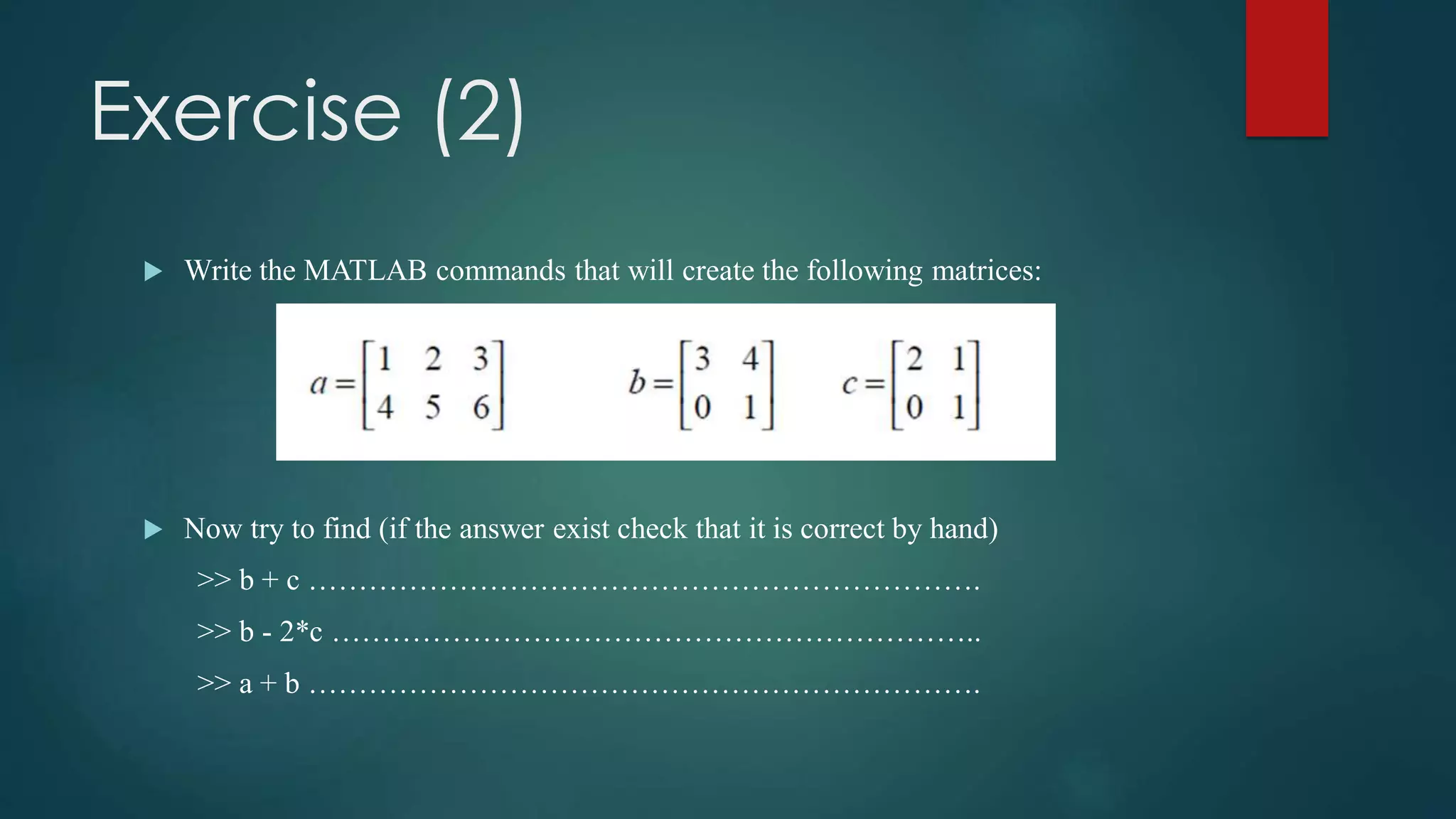 Exercise (2)
 Write the MATLAB commands that will create the following matrices:
 Now try to find (if the answer exist check that it is correct by hand)
>> b + c ………………………………………………………….
>> b - 2*c ………………………………………………………..
>> a + b ………………………………………………………….
 