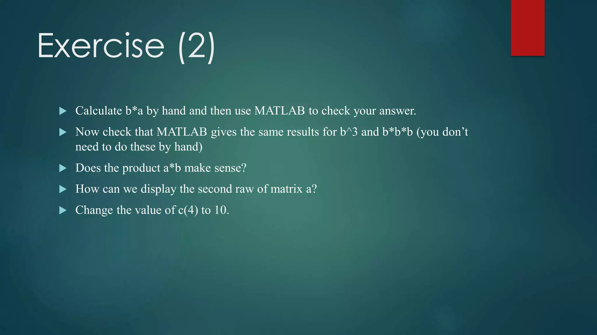 Exercise (2)
 Calculate b*a by hand and then use MATLAB to check your answer.
 Now check that MATLAB gives the same results for b^3 and b*b*b (you don’t
need to do these by hand)
 Does the product a*b make sense?
 How can we display the second raw of matrix a?
 Change the value of c(4) to 10.
 