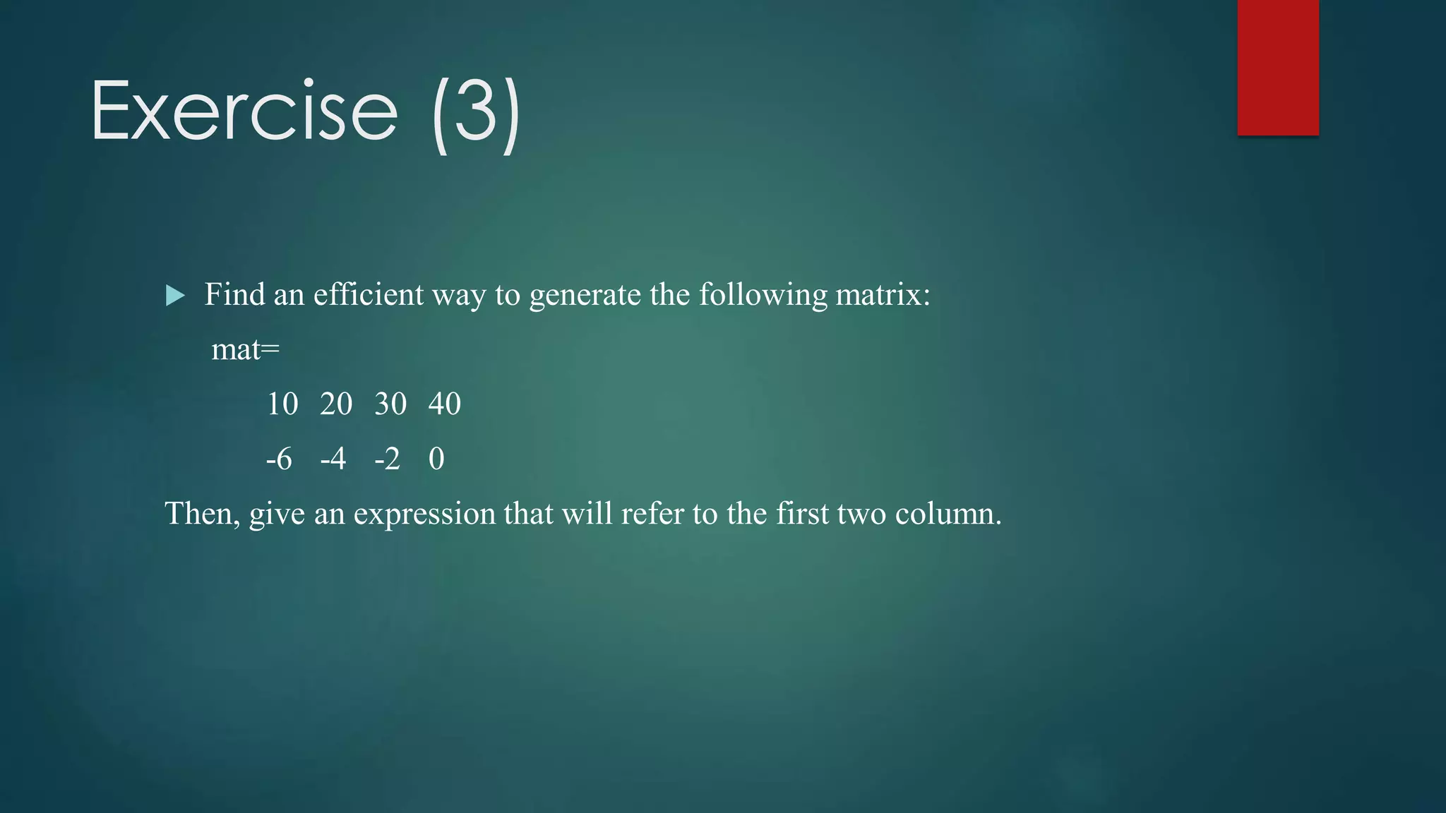 Exercise (3)
 Find an efficient way to generate the following matrix:
mat=
10 20 30 40
-6 -4 -2 0
Then, give an expression that will refer to the first two column.
 