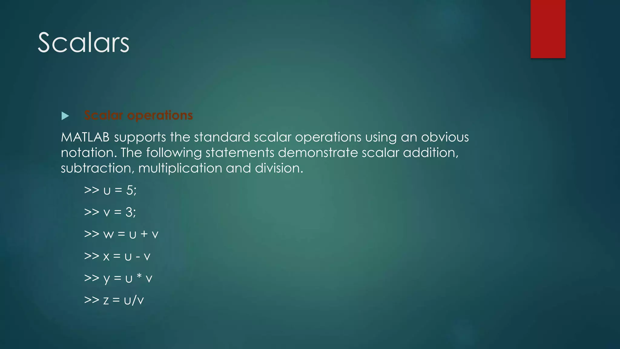 Scalars
 Scalar operations
MATLAB supports the standard scalar operations using an obvious
notation. The following statements demonstrate scalar addition,
subtraction, multiplication and division.
>> u = 5;
>> v = 3;
>> w = u + v
>> x = u - v
>> y = u * v
>> z = u/v
 