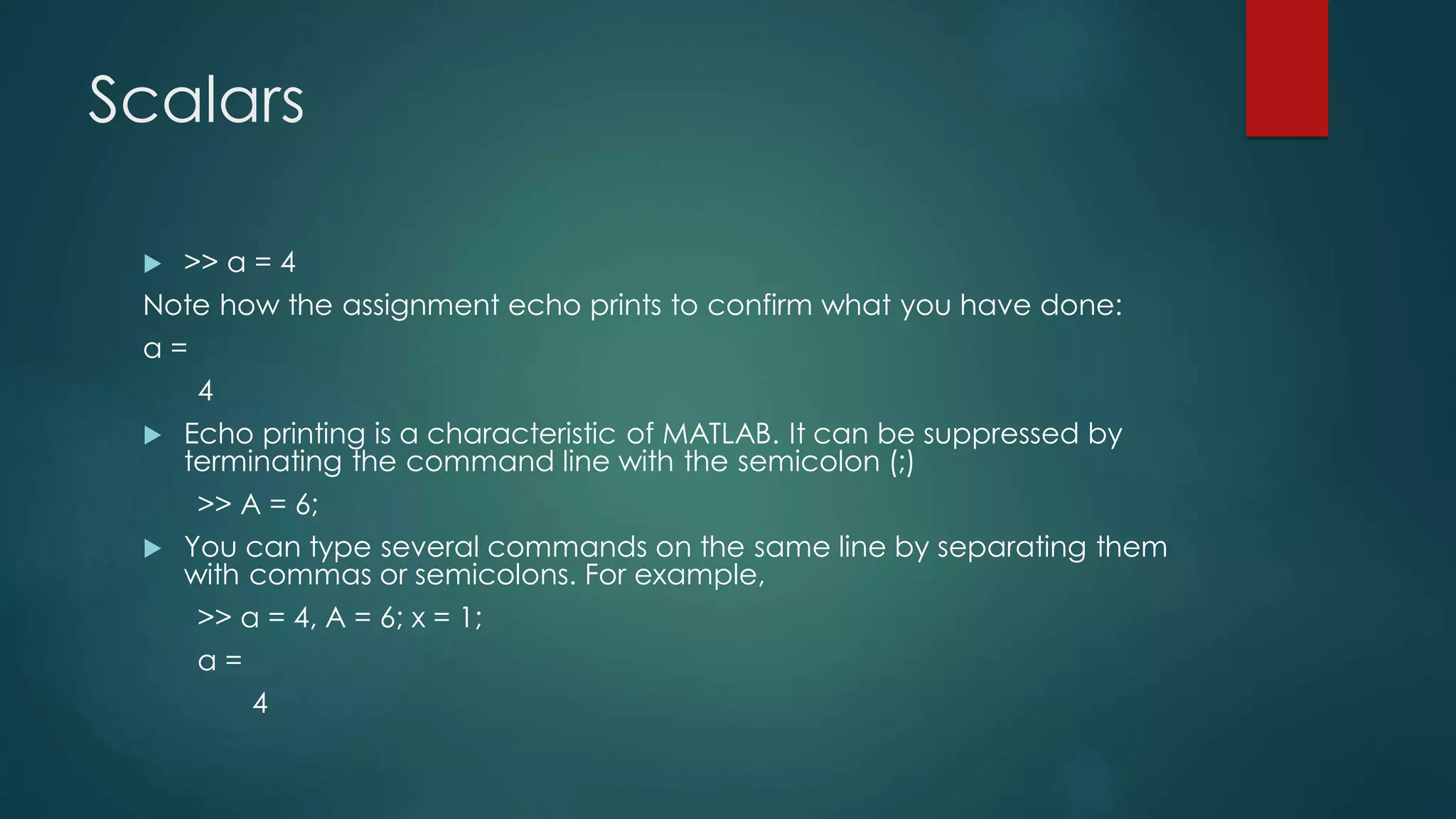 Scalars
 >> a = 4
Note how the assignment echo prints to confirm what you have done:
a =
4
 Echo printing is a characteristic of MATLAB. It can be suppressed by
terminating the command line with the semicolon (;)
>> A = 6;
 You can type several commands on the same line by separating them
with commas or semicolons. For example,
>> a = 4, A = 6; x = 1;
a =
4
 