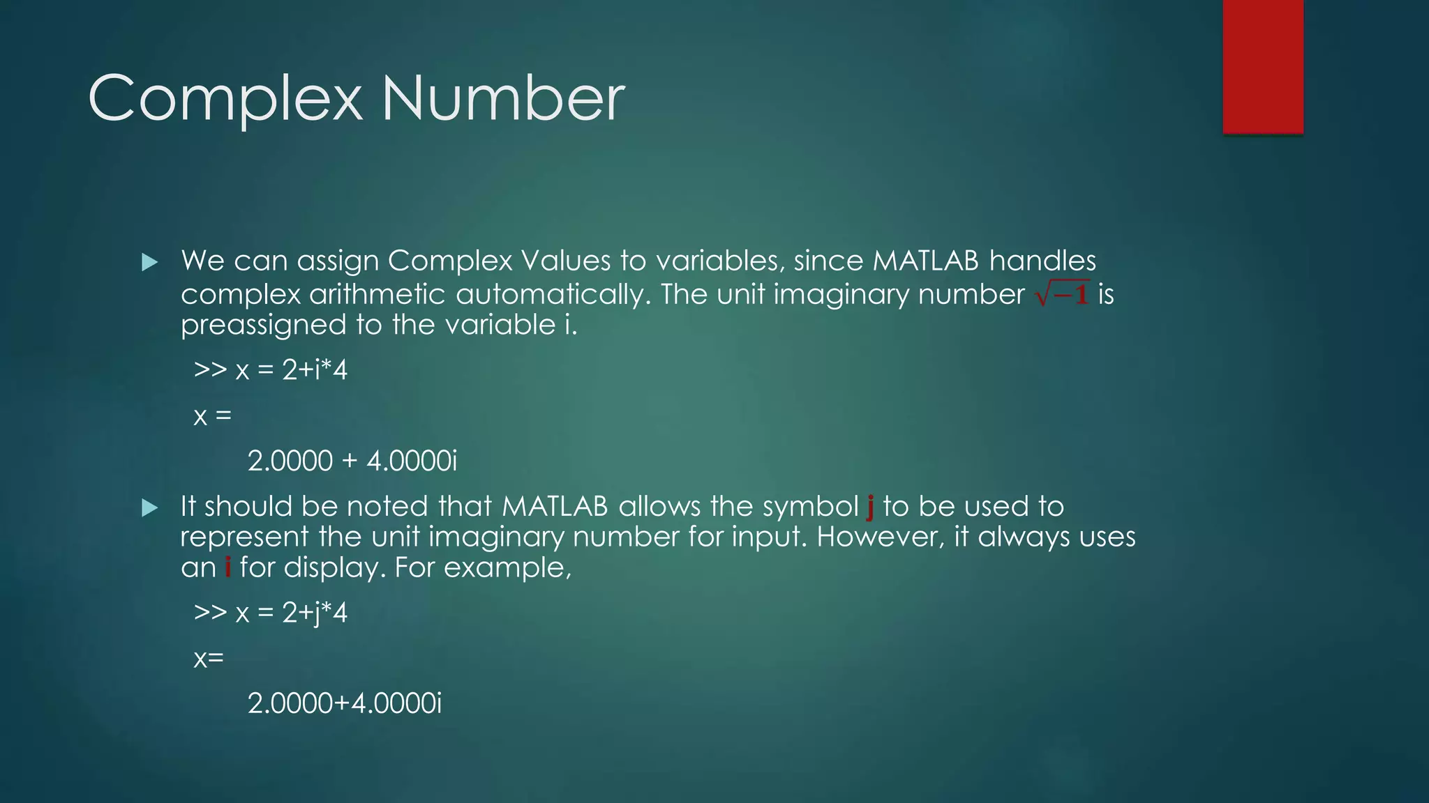 Complex Number
 We can assign Complex Values to variables, since MATLAB handles
complex arithmetic automatically. The unit imaginary number −𝟏 is
preassigned to the variable i.
>> x = 2+i*4
x =
2.0000 + 4.0000i
 It should be noted that MATLAB allows the symbol j to be used to
represent the unit imaginary number for input. However, it always uses
an i for display. For example,
>> x = 2+j*4
x=
2.0000+4.0000i
 