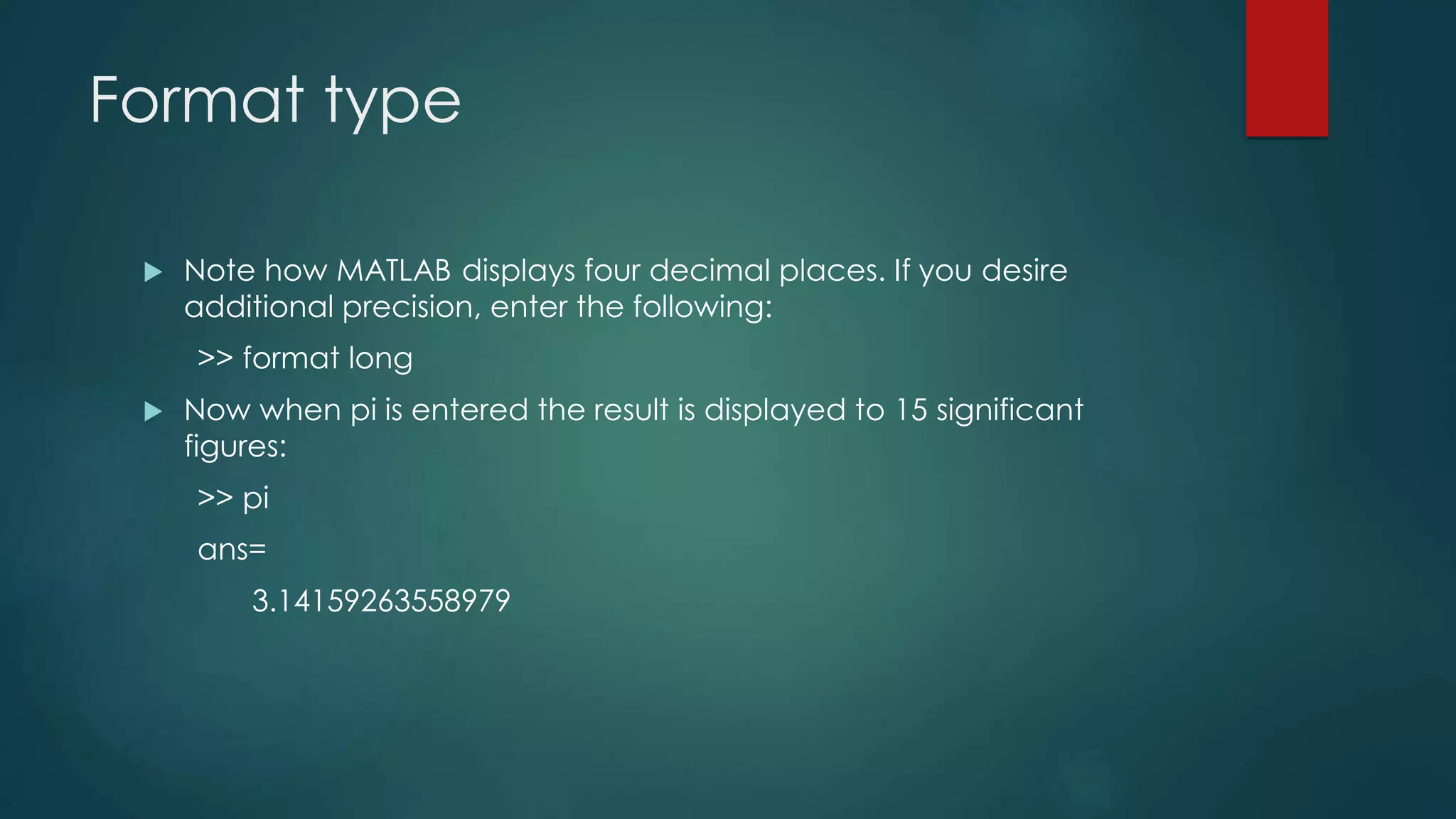 Format type
 Note how MATLAB displays four decimal places. If you desire
additional precision, enter the following:
>> format long
 Now when pi is entered the result is displayed to 15 significant
figures:
>> pi
ans=
3.14159263558979
 