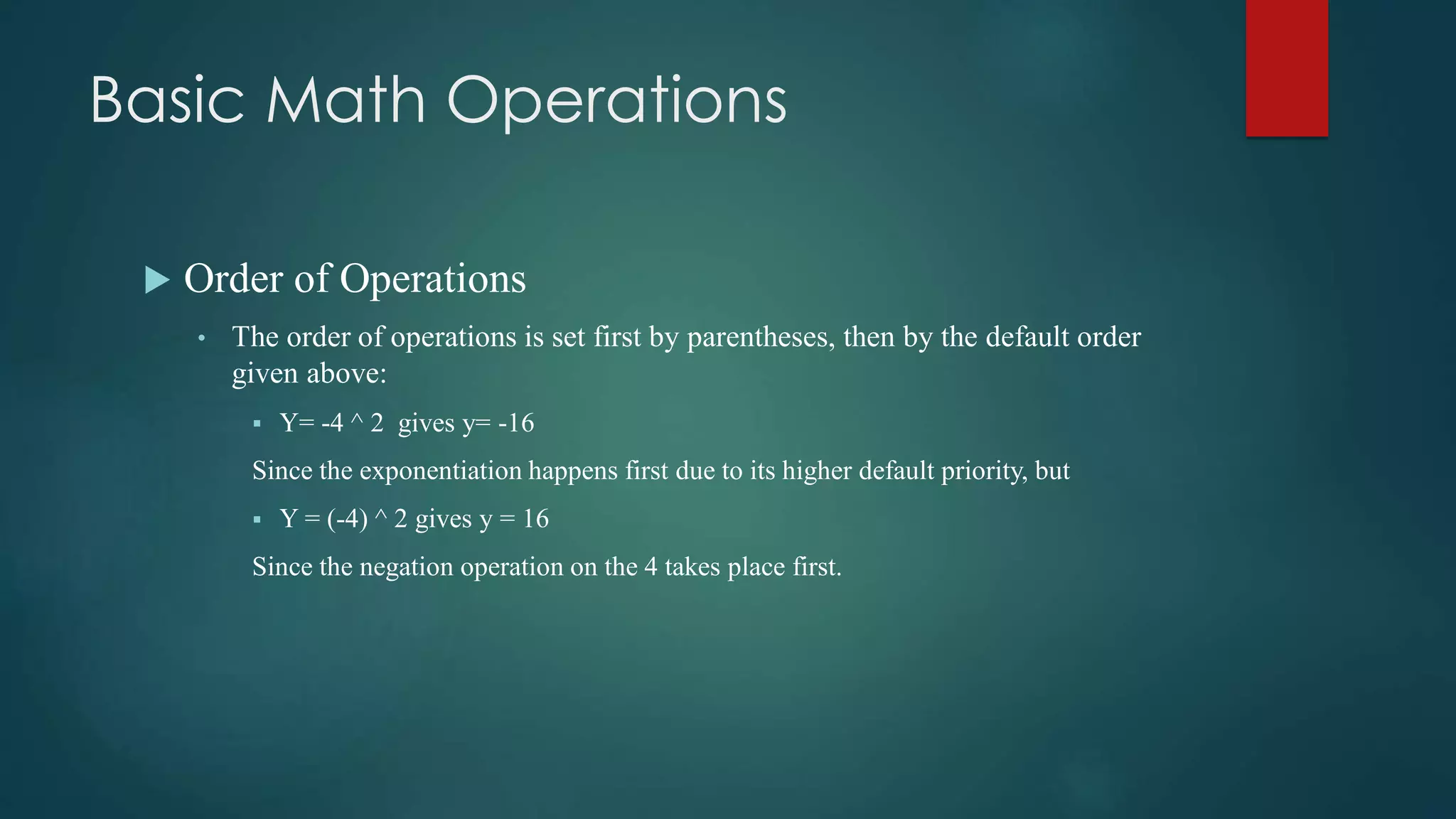 Basic Math Operations
 Order of Operations
• The order of operations is set first by parentheses, then by the default order
given above:
 Y= -4 ^ 2 gives y= -16
Since the exponentiation happens first due to its higher default priority, but
 Y = (-4) ^ 2 gives y = 16
Since the negation operation on the 4 takes place first.
 