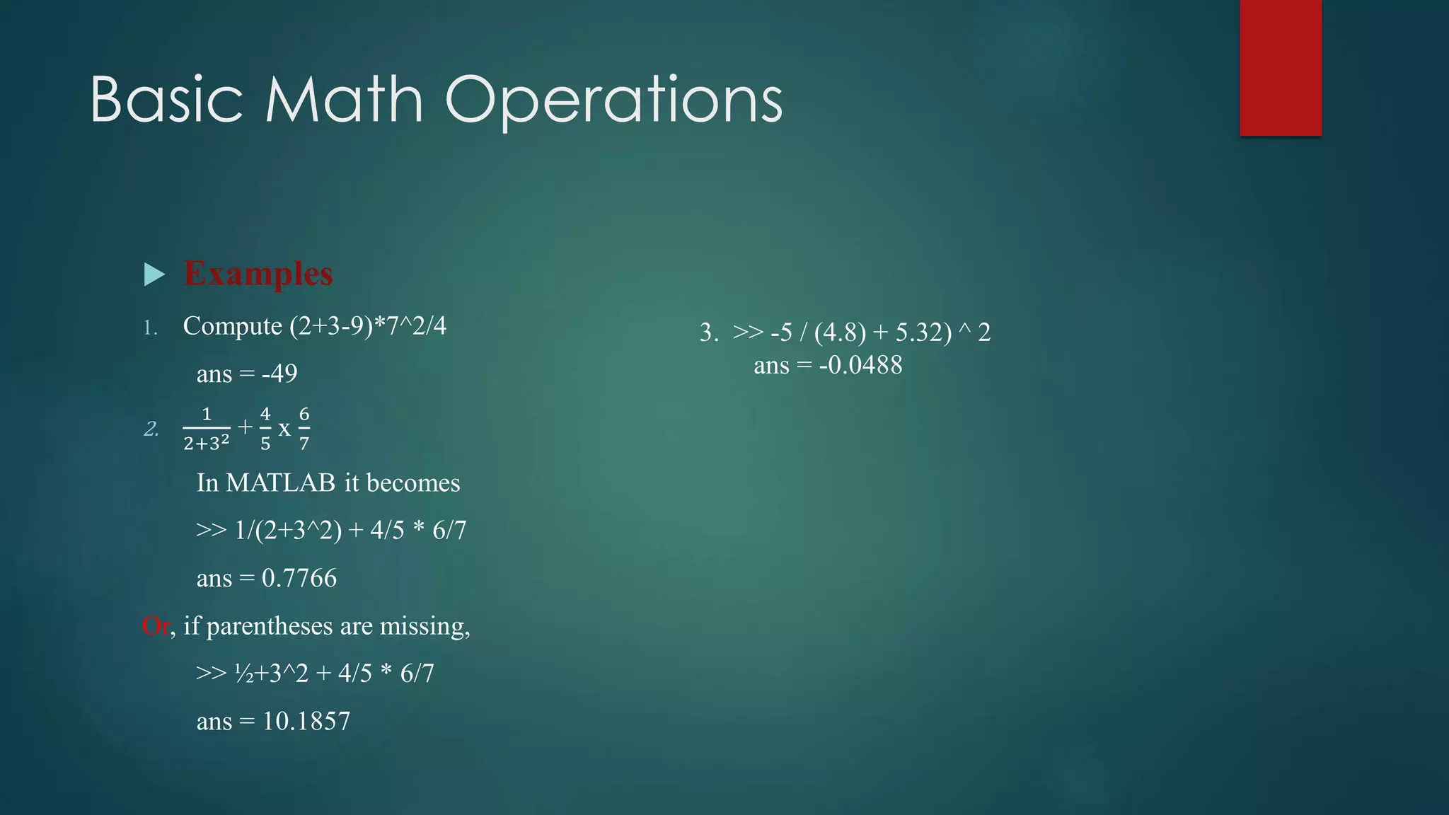 Basic Math Operations
 Examples
1. Compute (2+3-9)*7^2/4
ans = -49
2.
1
2+32 +
4
5
x
6
7
In MATLAB it becomes
>> 1/(2+3^2) + 4/5 * 6/7
ans = 0.7766
Or, if parentheses are missing,
>> ½+3^2 + 4/5 * 6/7
ans = 10.1857
3. >> -5 / (4.8) + 5.32) ^ 2
ans = -0.0488
 