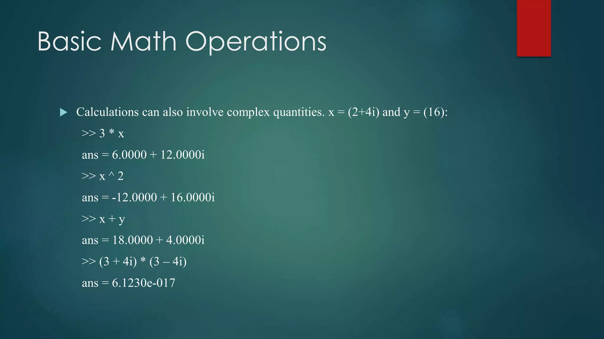 Basic Math Operations
 Calculations can also involve complex quantities. x = (2+4i) and y = (16):
>> 3 * x
ans = 6.0000 + 12.0000i
>> x ^ 2
ans = -12.0000 + 16.0000i
>> x + y
ans = 18.0000 + 4.0000i
>> (3 + 4i) * (3 – 4i)
ans = 6.1230e-017
 