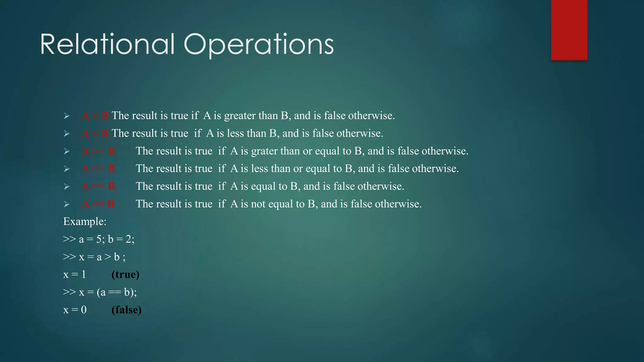 Relational Operations
 A > B The result is true if A is greater than B, and is false otherwise.
 A < B The result is true if A is less than B, and is false otherwise.
 A >= B The result is true if A is grater than or equal to B, and is false otherwise.
 A <= B The result is true if A is less than or equal to B, and is false otherwise.
 A == B The result is true if A is equal to B, and is false otherwise.
 A ~= B The result is true if A is not equal to B, and is false otherwise.
Example:
>> a = 5; b = 2;
>> x = a > b ;
x = 1 (true)
>> x = (a == b);
x = 0 (false)
 