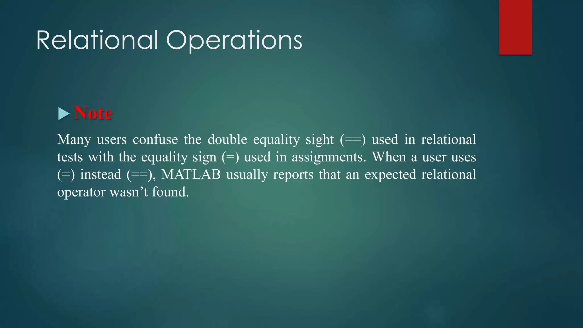 Relational Operations
 Note
Many users confuse the double equality sight (==) used in relational
tests with the equality sign (=) used in assignments. When a user uses
(=) instead (==), MATLAB usually reports that an expected relational
operator wasn’t found.
 