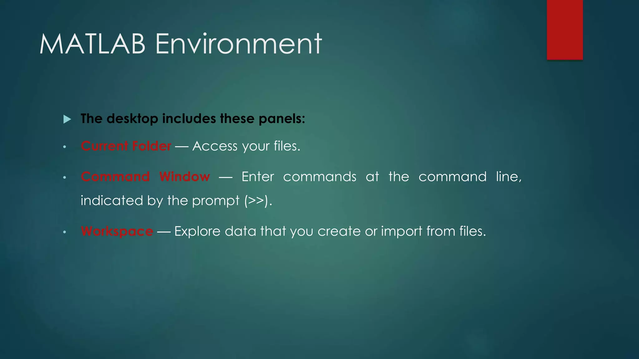 MATLAB Environment
 The desktop includes these panels:
• Current Folder — Access your files.
• Command Window — Enter commands at the command line,
indicated by the prompt (>>).
• Workspace — Explore data that you create or import from files.
 