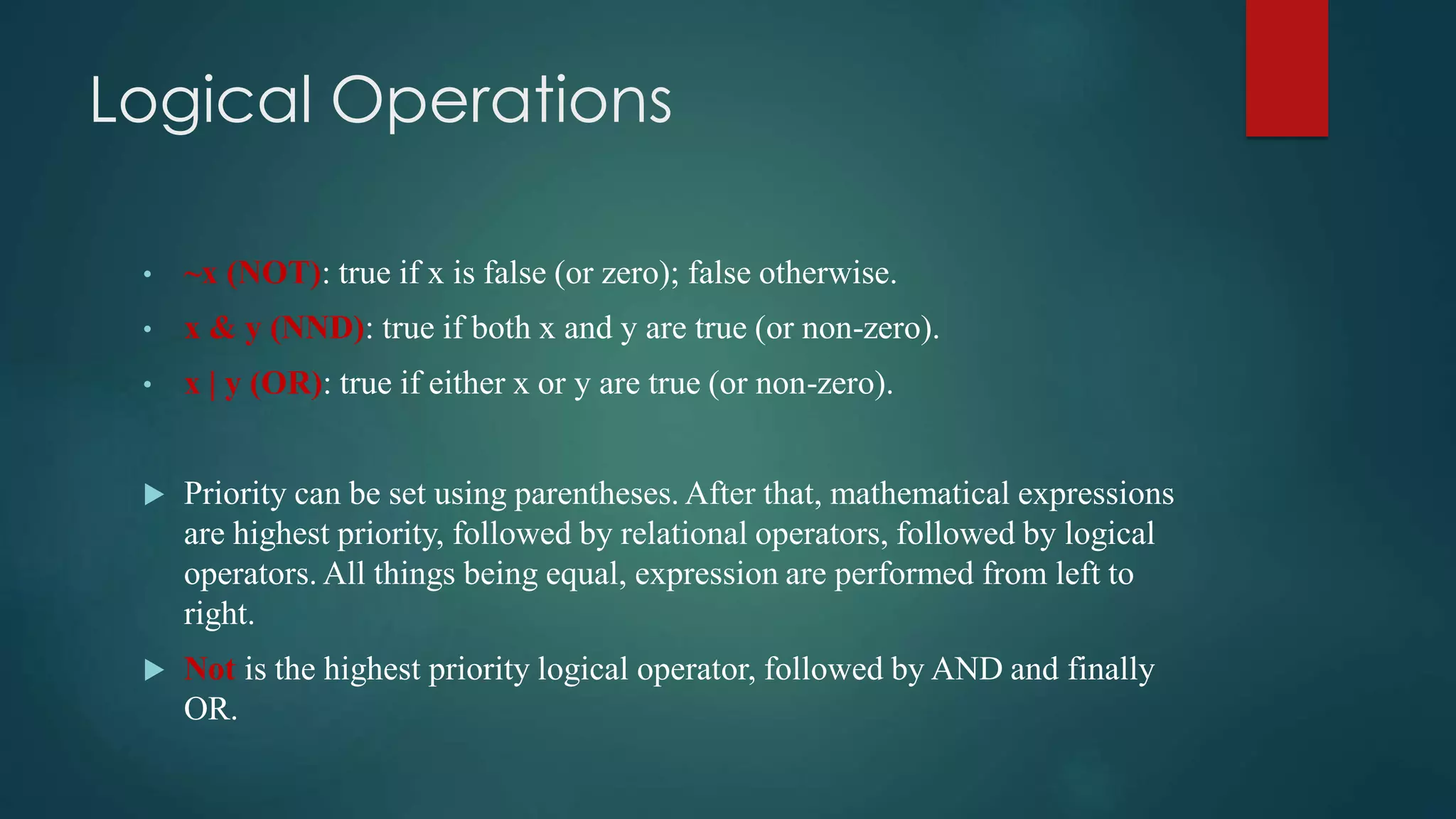 Logical Operations
• ~x (NOT): true if x is false (or zero); false otherwise.
• x & y (NND): true if both x and y are true (or non-zero).
• x | y (OR): true if either x or y are true (or non-zero).
 Priority can be set using parentheses. After that, mathematical expressions
are highest priority, followed by relational operators, followed by logical
operators. All things being equal, expression are performed from left to
right.
 Not is the highest priority logical operator, followed by AND and finally
OR.
 