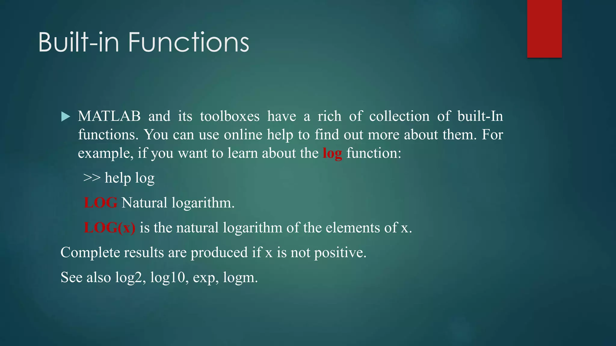Built-in Functions
 MATLAB and its toolboxes have a rich of collection of built-In
functions. You can use online help to find out more about them. For
example, if you want to learn about the log function:
>> help log
LOG Natural logarithm.
LOG(x) is the natural logarithm of the elements of x.
Complete results are produced if x is not positive.
See also log2, log10, exp, logm.
 