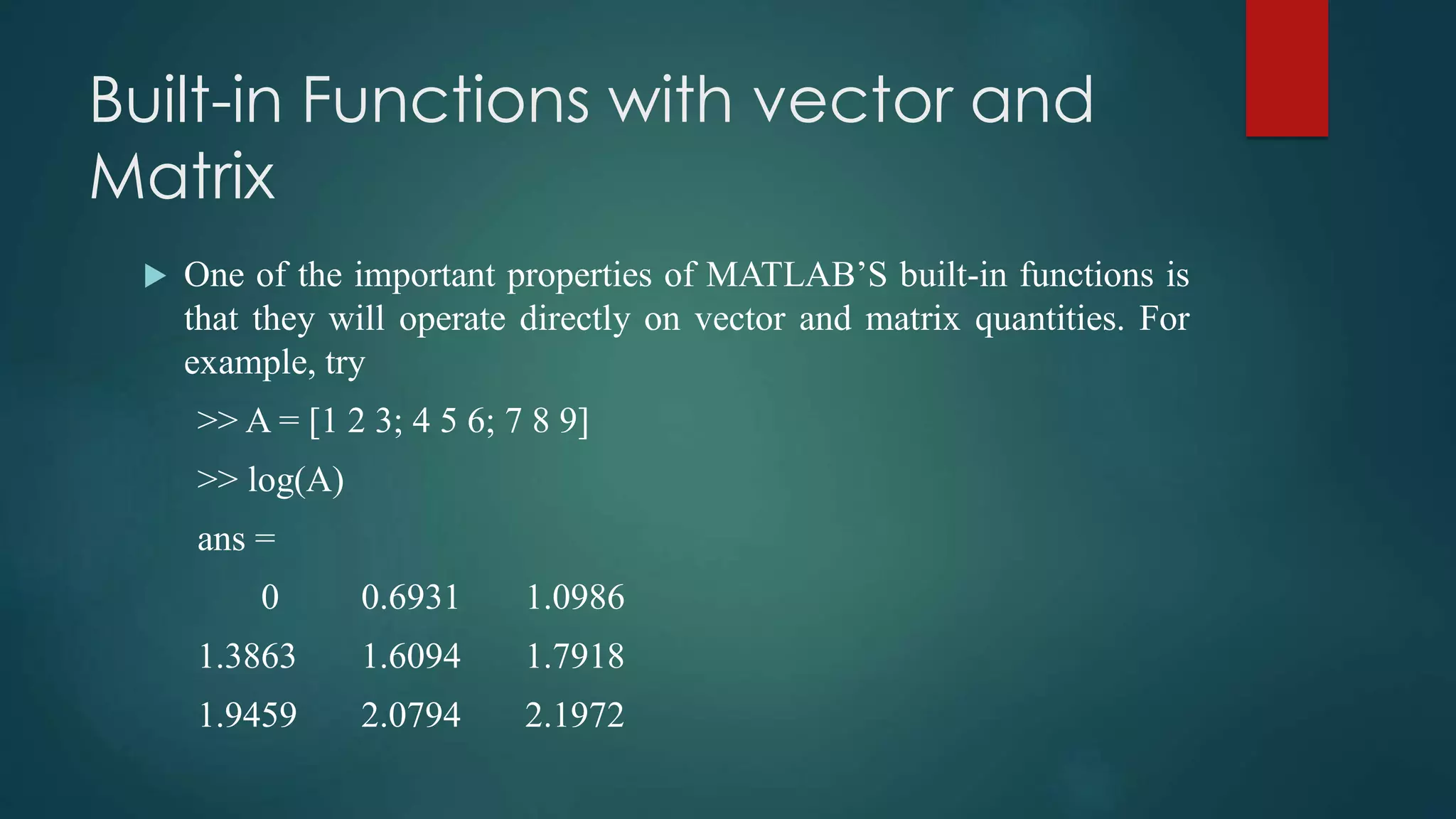 Built-in Functions with vector and
Matrix
 One of the important properties of MATLAB’S built-in functions is
that they will operate directly on vector and matrix quantities. For
example, try
>> A = [1 2 3; 4 5 6; 7 8 9]
>> log(A)
ans =
0 0.6931 1.0986
1.3863 1.6094 1.7918
1.9459 2.0794 2.1972
 