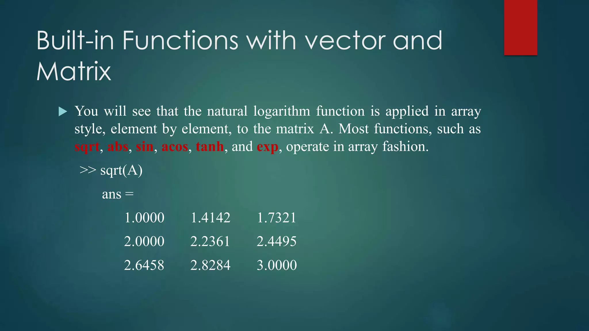 Built-in Functions with vector and
Matrix
 You will see that the natural logarithm function is applied in array
style, element by element, to the matrix A. Most functions, such as
sqrt, abs, sin, acos, tanh, and exp, operate in array fashion.
>> sqrt(A)
ans =
1.0000 1.4142 1.7321
2.0000 2.2361 2.4495
2.6458 2.8284 3.0000
 