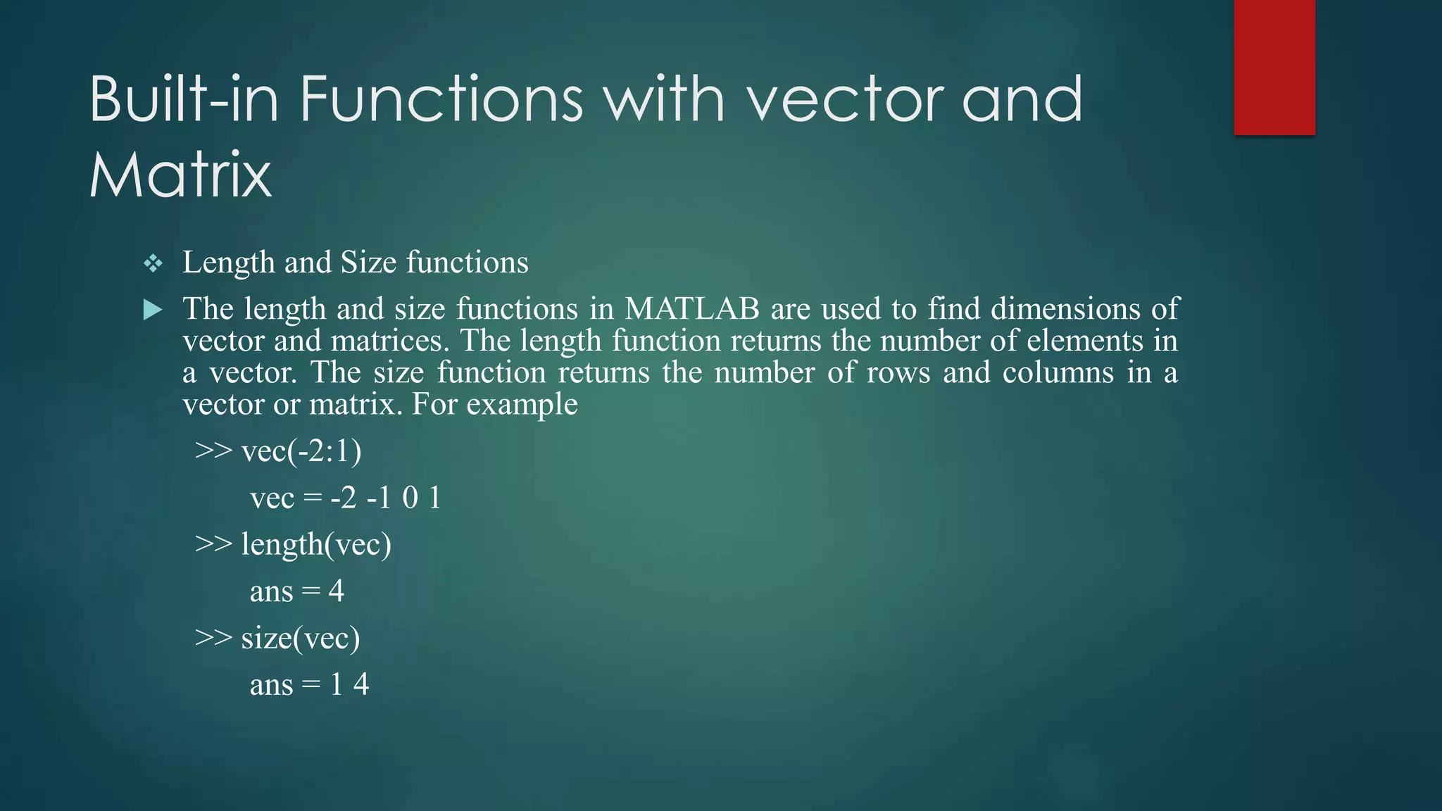 Built-in Functions with vector and
Matrix
 Length and Size functions
 The length and size functions in MATLAB are used to find dimensions of
vector and matrices. The length function returns the number of elements in
a vector. The size function returns the number of rows and columns in a
vector or matrix. For example
>> vec(-2:1)
vec = -2 -1 0 1
>> length(vec)
ans = 4
>> size(vec)
ans = 1 4
 