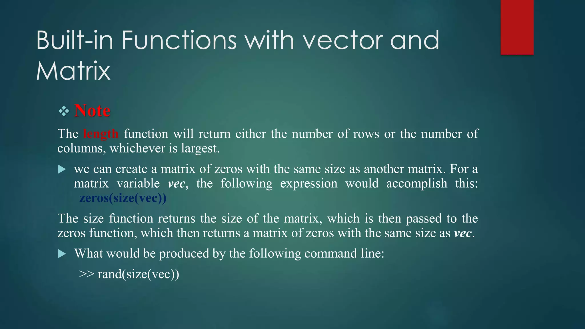 Built-in Functions with vector and
Matrix
 Note
The length function will return either the number of rows or the number of
columns, whichever is largest.
 we can create a matrix of zeros with the same size as another matrix. For a
matrix variable vec, the following expression would accomplish this:
zeros(size(vec))
The size function returns the size of the matrix, which is then passed to the
zeros function, which then returns a matrix of zeros with the same size as vec.
 What would be produced by the following command line:
>> rand(size(vec))
 