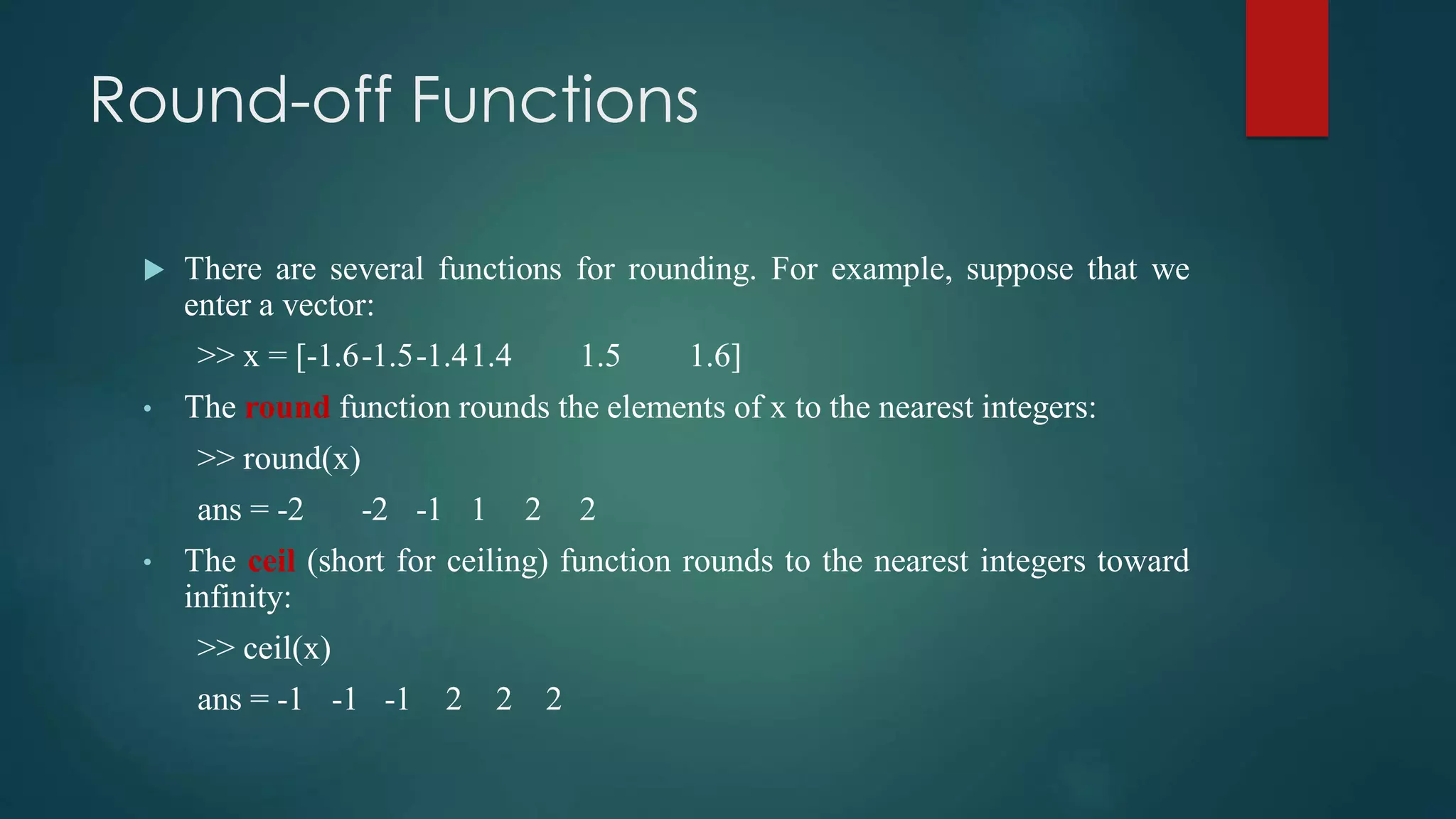 Round-off Functions
 There are several functions for rounding. For example, suppose that we
enter a vector:
>> x = [-1.6-1.5-1.41.4 1.5 1.6]
• The round function rounds the elements of x to the nearest integers:
>> round(x)
ans = -2 -2 -1 1 2 2
• The ceil (short for ceiling) function rounds to the nearest integers toward
infinity:
>> ceil(x)
ans = -1 -1 -1 2 2 2
 